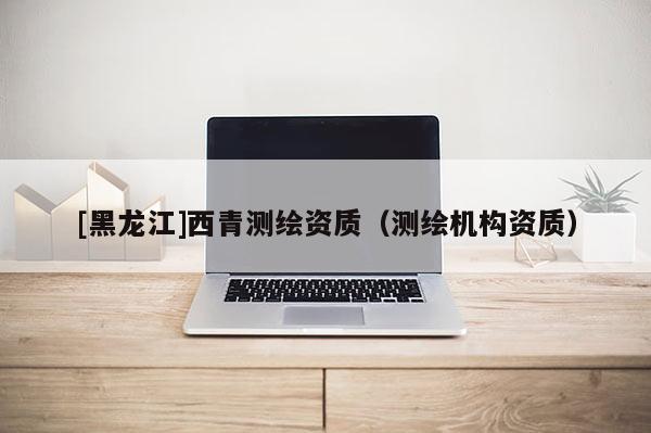 [黑龍江]西青測(cè)繪資質(zhì)（測(cè)繪機(jī)構(gòu)資質(zhì)）