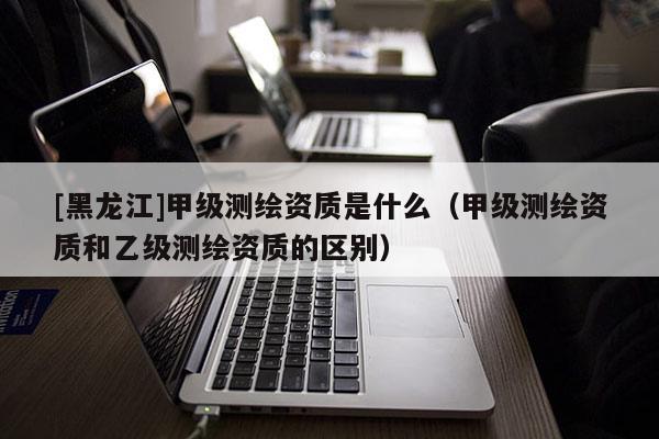 [黑龍江]甲級測繪資質(zhì)是什么（甲級測繪資質(zhì)和乙級測繪資質(zhì)的區(qū)別）