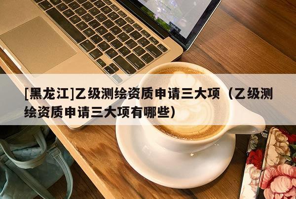 [黑龍江]乙級測繪資質(zhì)申請三大項(xiàng)（乙級測繪資質(zhì)申請三大項(xiàng)有哪些）