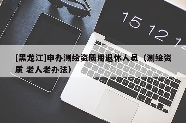 [黑龍江]申辦測(cè)繪資質(zhì)用退休人員（測(cè)繪資質(zhì) 老人老辦法）
