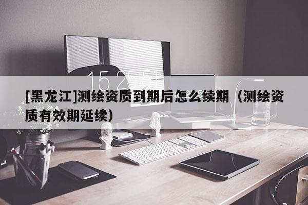 [黑龍江]測(cè)繪資質(zhì)到期后怎么續(xù)期（測(cè)繪資質(zhì)有效期延續(xù)）