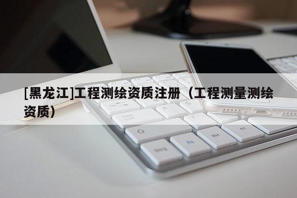 [黑龍江]工程測(cè)繪資質(zhì)注冊(cè)（工程測(cè)量測(cè)繪資質(zhì)）