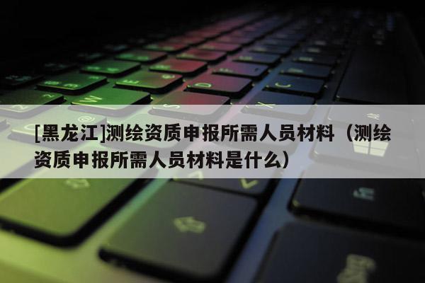 [黑龍江]測(cè)繪資質(zhì)申報(bào)所需人員材料（測(cè)繪資質(zhì)申報(bào)所需人員材料是什么）