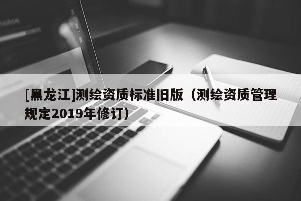 [黑龍江]測(cè)繪資質(zhì)標(biāo)準(zhǔn)舊版（測(cè)繪資質(zhì)管理規(guī)定2019年修訂）