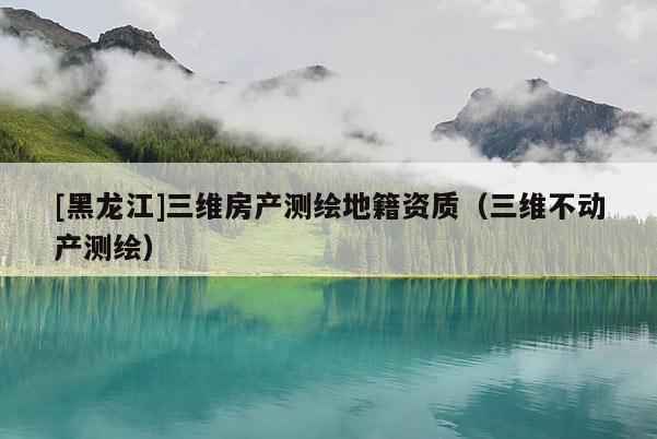 [黑龍江]三維房產(chǎn)測繪地籍資質（三維不動產(chǎn)測繪）