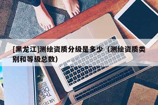 [黑龍江]測繪資質分級是多少（測繪資質類別和等級總數(shù)）