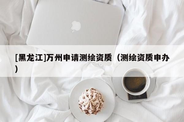 [黑龍江]萬州申請(qǐng)測(cè)繪資質(zhì)（測(cè)繪資質(zhì)申辦）