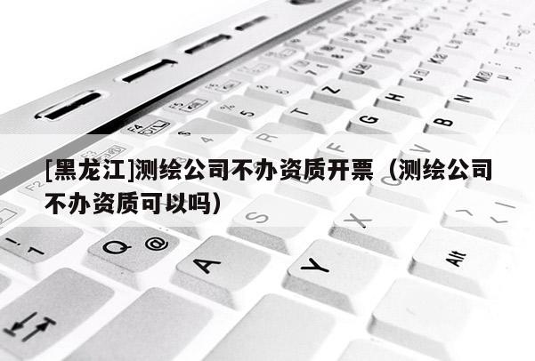 [黑龍江]測(cè)繪公司不辦資質(zhì)開票（測(cè)繪公司不辦資質(zhì)可以嗎）
