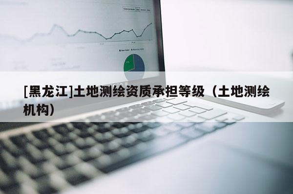 [黑龍江]土地測(cè)繪資質(zhì)承擔(dān)等級(jí)（土地測(cè)繪機(jī)構(gòu)）