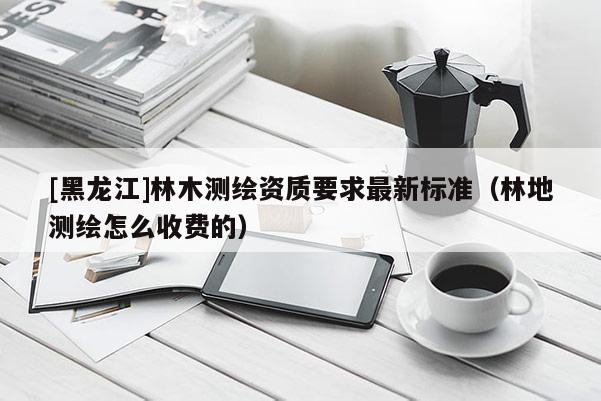 [黑龍江]林木測(cè)繪資質(zhì)要求最新標(biāo)準(zhǔn)（林地測(cè)繪怎么收費(fèi)的）