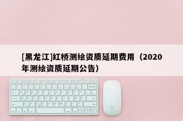[黑龍江]紅橋測(cè)繪資質(zhì)延期費(fèi)用（2020年測(cè)繪資質(zhì)延期公告）