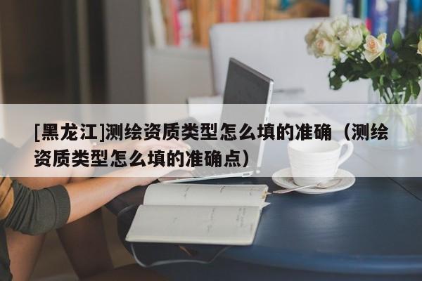 [黑龍江]測(cè)繪資質(zhì)類型怎么填的準(zhǔn)確（測(cè)繪資質(zhì)類型怎么填的準(zhǔn)確點(diǎn)）