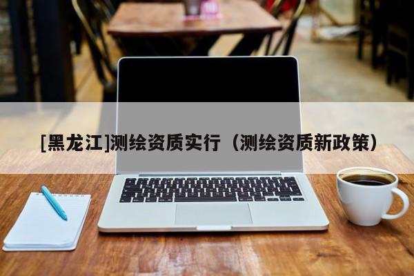 [黑龍江]測繪資質(zhì)實行（測繪資質(zhì)新政策）