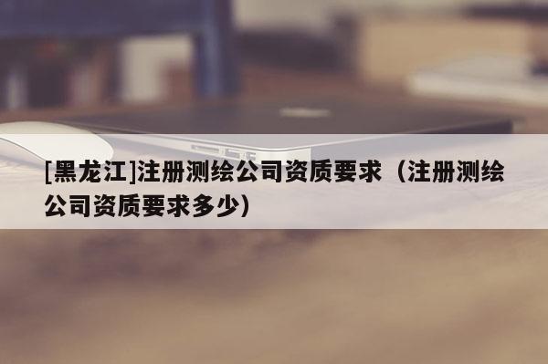 [黑龍江]注冊測繪公司資質(zhì)要求（注冊測繪公司資質(zhì)要求多少）