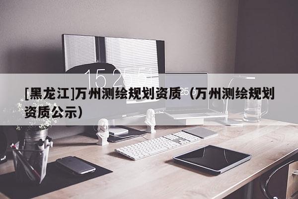 [黑龍江]萬州測繪規(guī)劃資質(zhì)（萬州測繪規(guī)劃資質(zhì)公示）