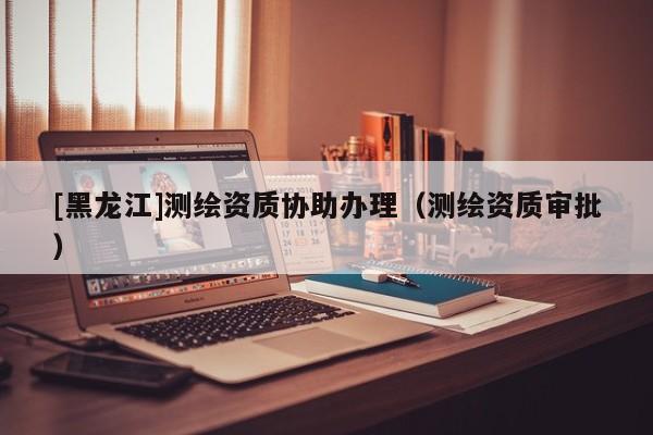 [黑龍江]測(cè)繪資質(zhì)協(xié)助辦理（測(cè)繪資質(zhì)審批）
