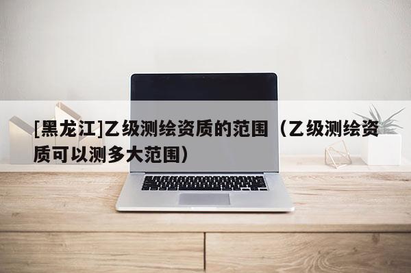 [黑龍江]乙級(jí)測(cè)繪資質(zhì)的范圍（乙級(jí)測(cè)繪資質(zhì)可以測(cè)多大范圍）