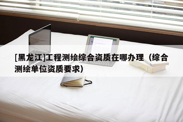 [黑龍江]工程測(cè)繪綜合資質(zhì)在哪辦理（綜合測(cè)繪單位資質(zhì)要求）