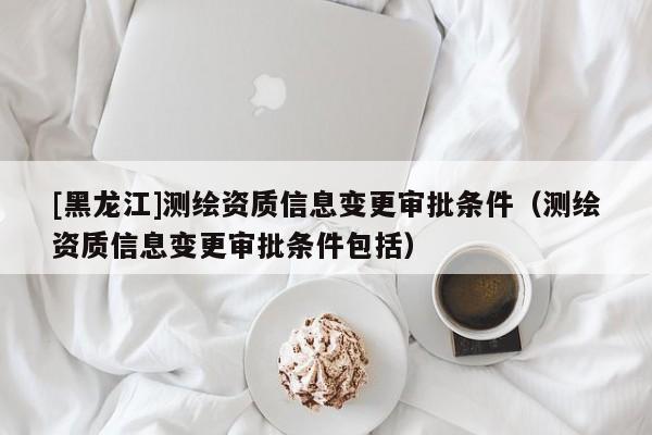 [黑龍江]測(cè)繪資質(zhì)信息變更審批條件（測(cè)繪資質(zhì)信息變更審批條件包括）