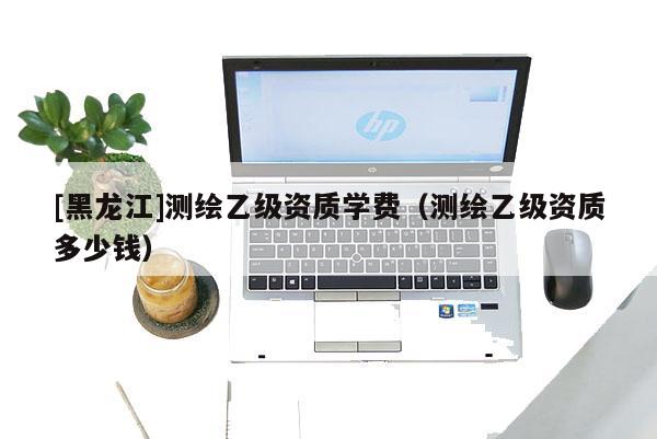 [黑龍江]測(cè)繪乙級(jí)資質(zhì)學(xué)費(fèi)（測(cè)繪乙級(jí)資質(zhì)多少錢）