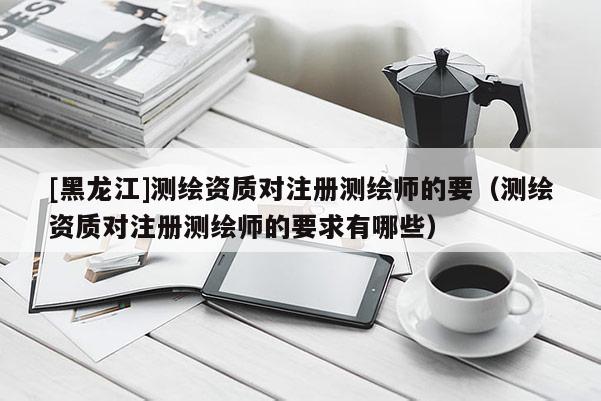 [黑龍江]測(cè)繪資質(zhì)對(duì)注冊(cè)測(cè)繪師的要（測(cè)繪資質(zhì)對(duì)注冊(cè)測(cè)繪師的要求有哪些）