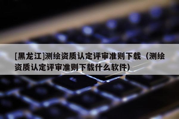 [黑龍江]測(cè)繪資質(zhì)認(rèn)定評(píng)審準(zhǔn)則下載（測(cè)繪資質(zhì)認(rèn)定評(píng)審準(zhǔn)則下載什么軟件）