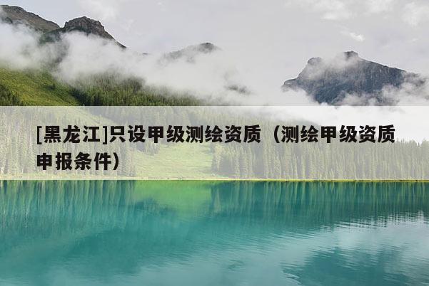 [黑龍江]只設(shè)甲級測繪資質(zhì)（測繪甲級資質(zhì)申報條件）