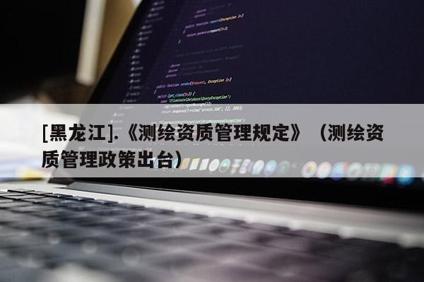 [黑龍江].《測繪資質(zhì)管理規(guī)定》（測繪資質(zhì)管理政策出臺）