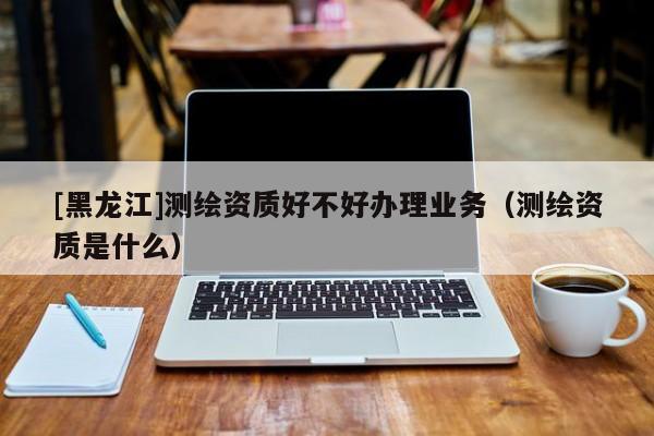 [黑龍江]測繪資質(zhì)好不好辦理業(yè)務(wù)（測繪資質(zhì)是什么）