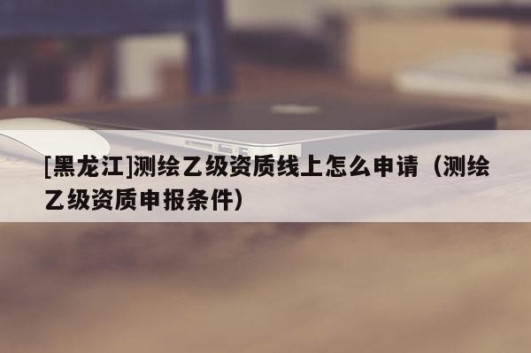 [黑龍江]測繪乙級資質(zhì)線上怎么申請（測繪乙級資質(zhì)申報條件）