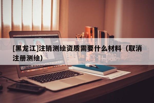 [黑龍江]注銷測繪資質(zhì)需要什么材料（取消注冊測繪）