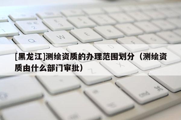 [黑龍江]測繪資質(zhì)的辦理范圍劃分（測繪資質(zhì)由什么部門審批）