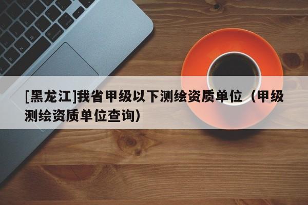 [黑龍江]我省甲級以下測繪資質(zhì)單位（甲級測繪資質(zhì)單位查詢）