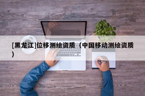 [黑龍江]位移測繪資質(zhì)（中國移動(dòng)測繪資質(zhì)）