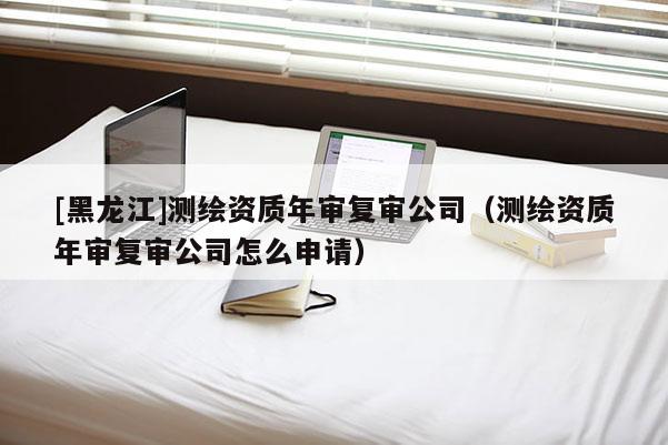 [黑龍江]測(cè)繪資質(zhì)年審復(fù)審公司（測(cè)繪資質(zhì)年審復(fù)審公司怎么申請(qǐng)）