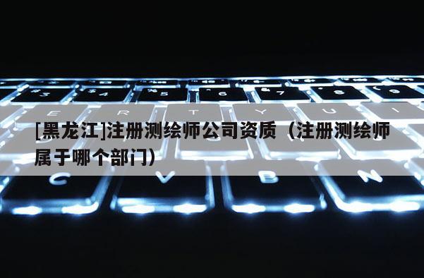 [黑龍江]注冊測繪師公司資質(zhì)（注冊測繪師屬于哪個(gè)部門）