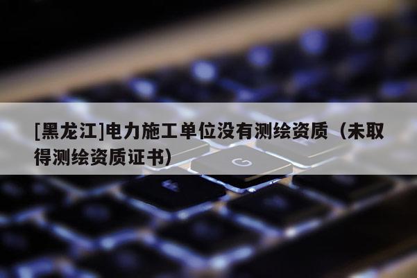 [黑龍江]電力施工單位沒(méi)有測(cè)繪資質(zhì)（未取得測(cè)繪資質(zhì)證書(shū)）