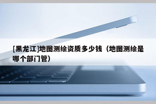 [黑龍江]地圖測繪資質(zhì)多少錢（地圖測繪是哪個部門管）