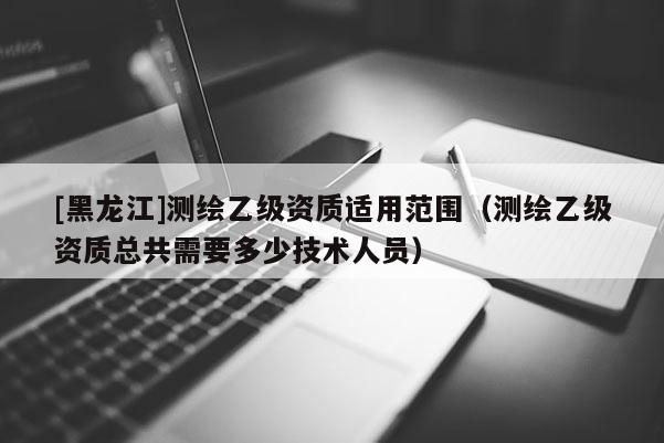 [黑龍江]測繪乙級資質(zhì)適用范圍（測繪乙級資質(zhì)總共需要多少技術(shù)人員）