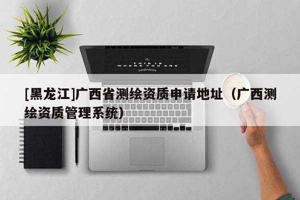[黑龍江]廣西省測繪資質(zhì)申請地址（廣西測繪資質(zhì)管理系統(tǒng)）