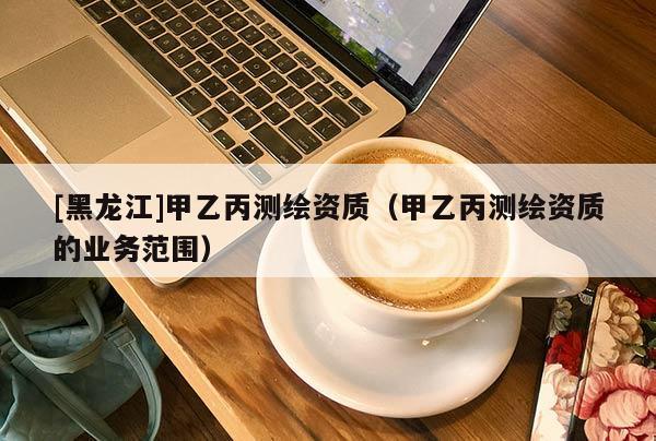 [黑龍江]甲乙丙測繪資質(zhì)（甲乙丙測繪資質(zhì)的業(yè)務(wù)范圍）