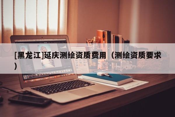[黑龍江]延慶測繪資質(zhì)費(fèi)用（測繪資質(zhì)要求）