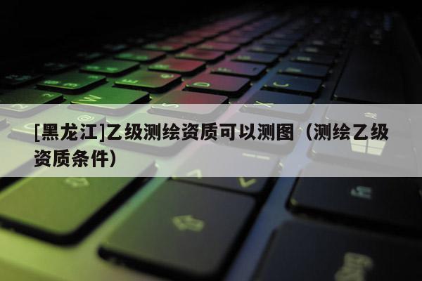 [黑龍江]乙級測繪資質(zhì)可以測圖（測繪乙級資質(zhì)條件）