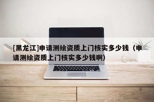 [黑龍江]申請測繪資質(zhì)上門核實多少錢（申請測繪資質(zhì)上門核實多少錢?。?>
					</a>
                </figure>
                <div   id=