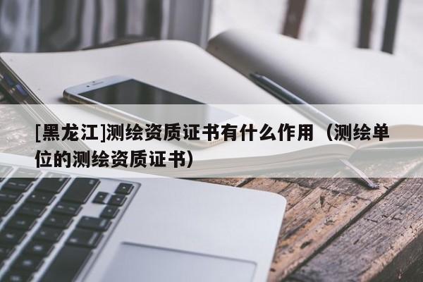 [黑龍江]測繪資質(zhì)證書有什么作用（測繪單位的測繪資質(zhì)證書）
