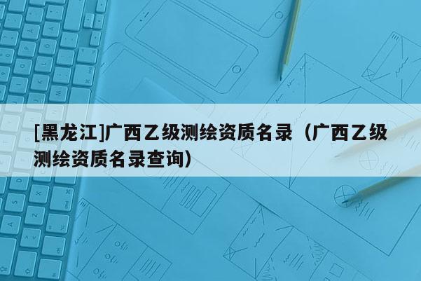[黑龍江]廣西乙級測繪資質(zhì)名錄（廣西乙級測繪資質(zhì)名錄查詢）