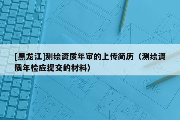 [黑龍江]測繪資質(zhì)年審的上傳簡歷（測繪資質(zhì)年檢應(yīng)提交的材料）