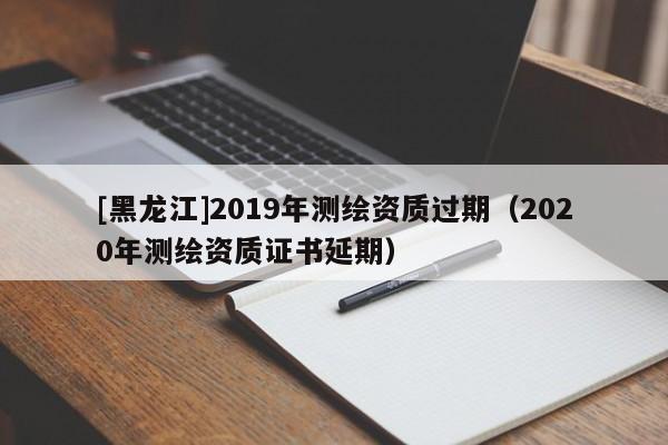 [黑龍江]2019年測繪資質(zhì)過期（2020年測繪資質(zhì)證書延期）