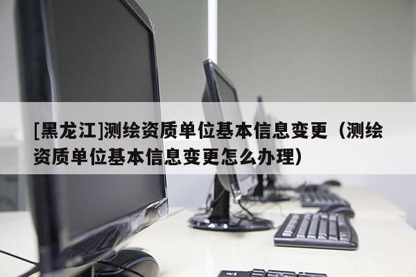 [黑龍江]測繪資質(zhì)單位基本信息變更（測繪資質(zhì)單位基本信息變更怎么辦理）