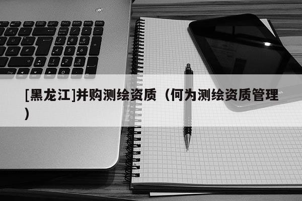 [黑龍江]并購(gòu)測(cè)繪資質(zhì)（何為測(cè)繪資質(zhì)管理）